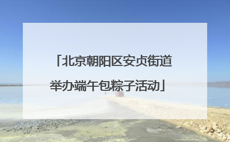 北京朝阳区安贞街道举办端午包粽子活动
